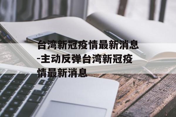 台湾新冠疫情最新消息-主动反弹台湾新冠疫情最新消息 台湾新冠疫情最新消息-主动反弹台湾新冠疫情最新消息
